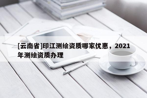 [云南省]印江测绘资质哪家优惠，2021年测绘资质办理