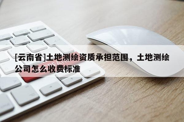 [云南省]土地测绘资质承担范围，土地测绘公司怎么收费标准