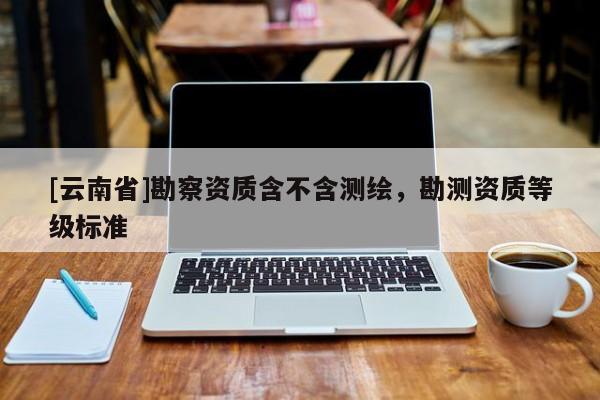 [云南省]勘察资质含不含测绘，勘测资质等级标准