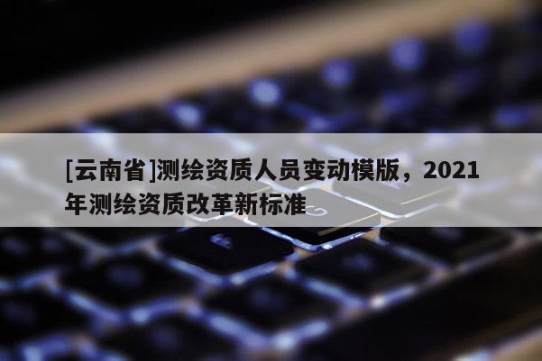 [云南省]测绘资质人员变动模版，2021年测绘资质改革新标准