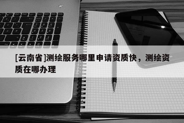 [云南省]测绘服务哪里申请资质快，测绘资质在哪办理