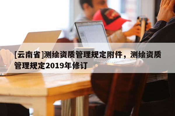 [云南省]测绘资质管理规定附件，测绘资质管理规定2019年修订