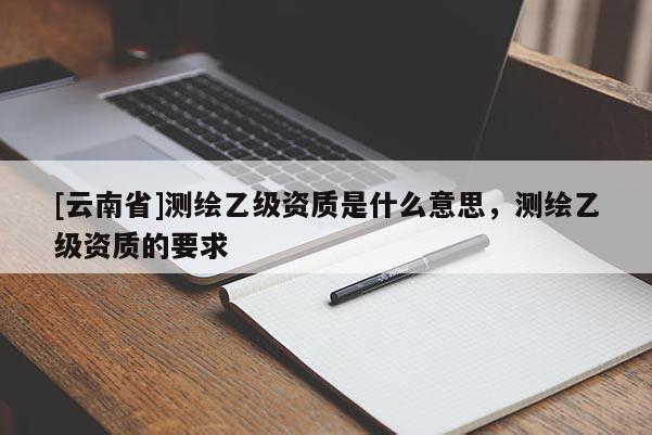 [云南省]测绘乙级资质是什么意思，测绘乙级资质的要求