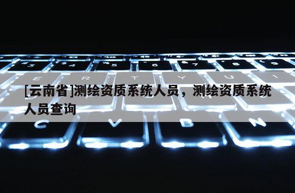 [云南省]测绘资质系统人员，测绘资质系统人员查询