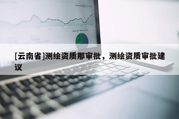 [云南省]测绘资质那审批，测绘资质审批建议