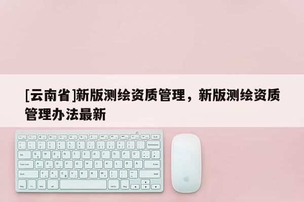 [云南省]新版测绘资质管理，新版测绘资质管理办法最新
