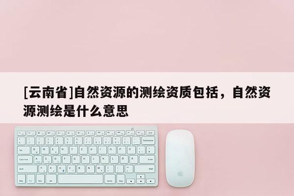 [云南省]自然资源的测绘资质包括，自然资源测绘是什么意思