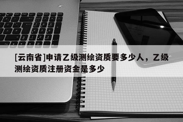 [云南省]申请乙级测绘资质要多少人，乙级测绘资质注册资金是多少
