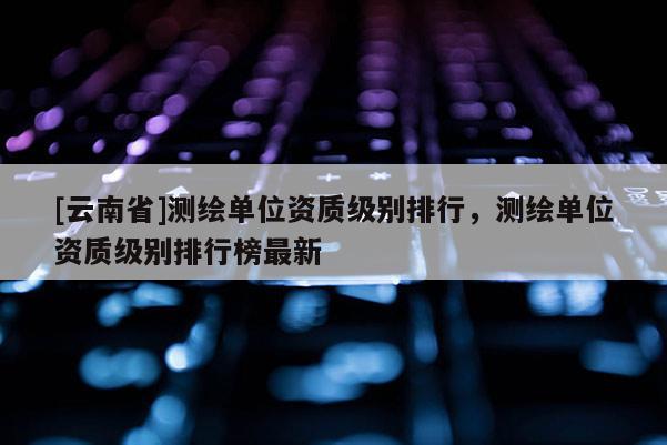 [云南省]测绘单位资质级别排行，测绘单位资质级别排行榜最新