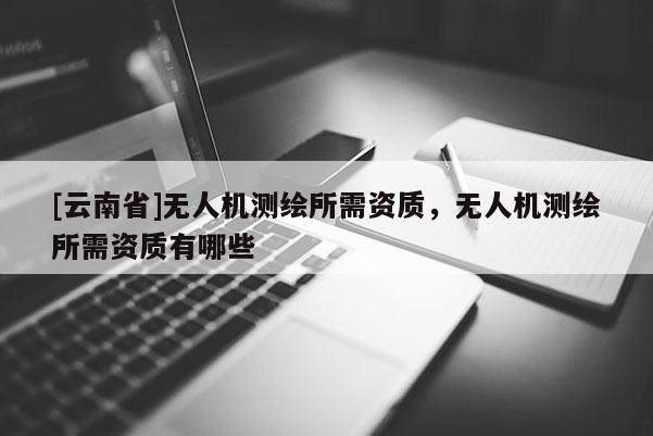 [云南省]无人机测绘所需资质，无人机测绘所需资质有哪些