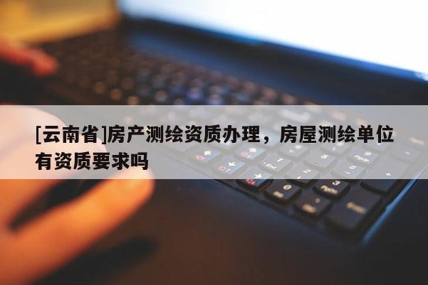 [云南省]房产测绘资质办理，房屋测绘单位有资质要求吗