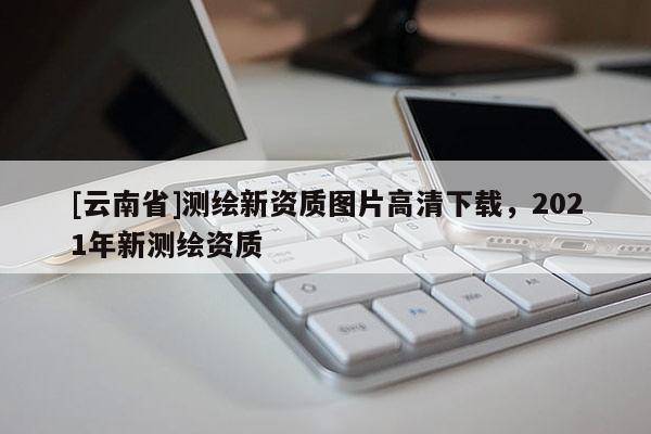 [云南省]测绘新资质图片高清下载，2021年新测绘资质