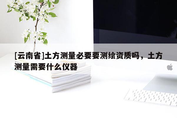 [云南省]土方测量必要要测绘资质吗，土方测量需要什么仪器