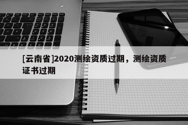 [云南省]2020测绘资质过期，测绘资质证书过期