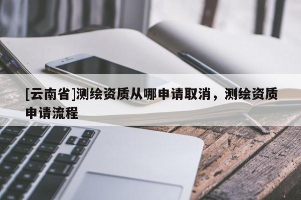 [云南省]测绘资质从哪申请取消，测绘资质申请流程