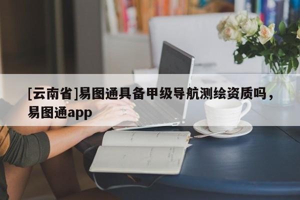 [云南省]易图通具备甲级导航测绘资质吗，易图通app