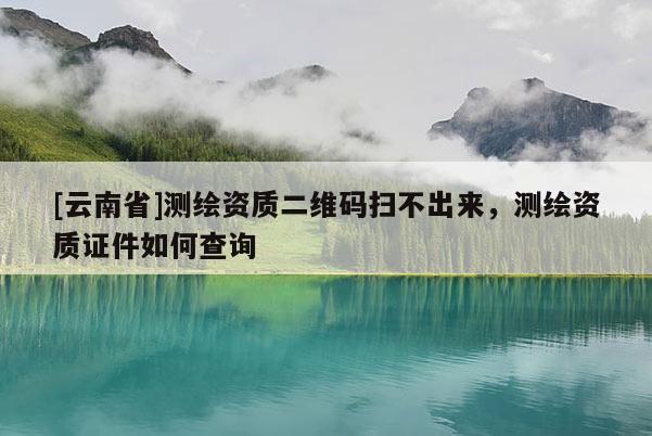 [云南省]测绘资质二维码扫不出来，测绘资质证件如何查询