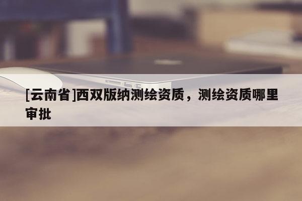 [云南省]西双版纳测绘资质，测绘资质哪里审批