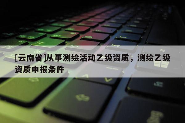 [云南省]从事测绘活动乙级资质，测绘乙级资质申报条件