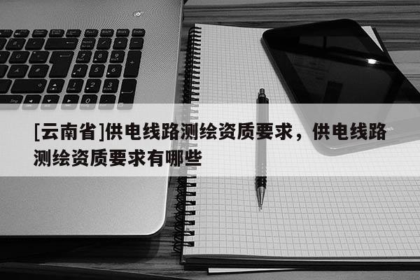 [云南省]供电线路测绘资质要求，供电线路测绘资质要求有哪些