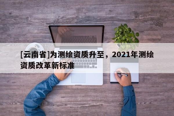 [云南省]为测绘资质升至，2021年测绘资质改革新标准