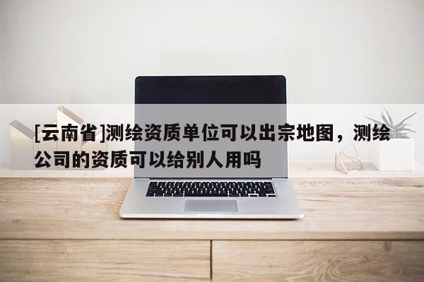 [云南省]测绘资质单位可以出宗地图，测绘公司的资质可以给别人用吗
