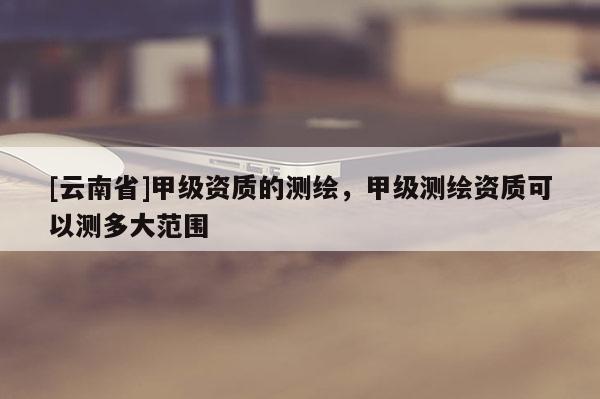 [云南省]甲级资质的测绘，甲级测绘资质可以测多大范围