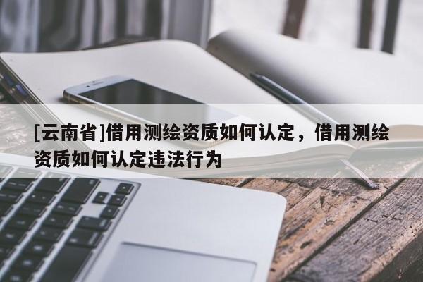 [云南省]借用测绘资质如何认定，借用测绘资质如何认定违法行为