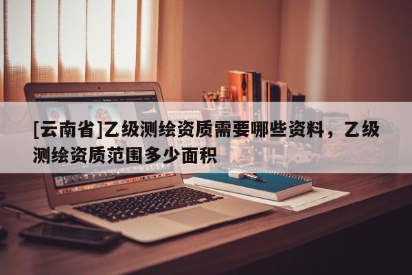 [云南省]乙级测绘资质需要哪些资料，乙级测绘资质范围多少面积