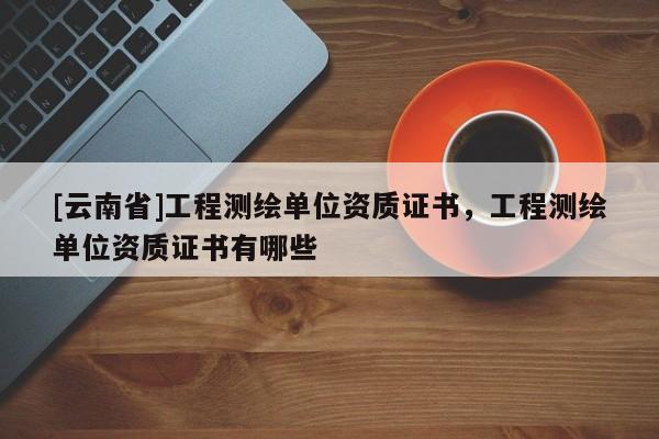 [云南省]工程测绘单位资质证书，工程测绘单位资质证书有哪些