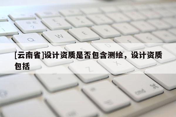 [云南省]设计资质是否包含测绘，设计资质包括