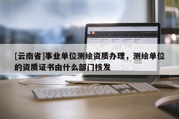 [云南省]事业单位测绘资质办理，测绘单位的资质证书由什么部门核发