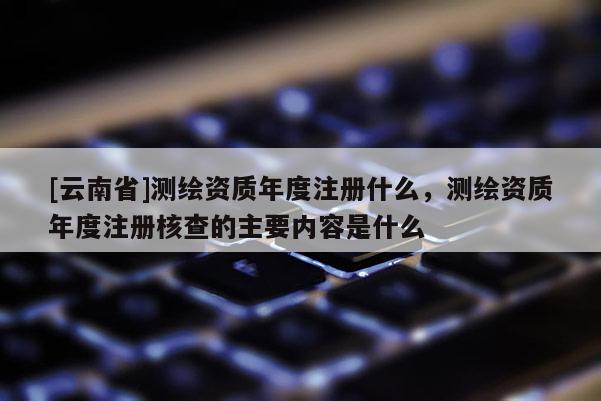 [云南省]测绘资质年度注册什么，测绘资质年度注册核查的主要内容是什么