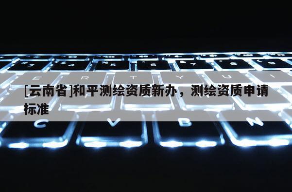 [云南省]和平测绘资质新办，测绘资质申请标准