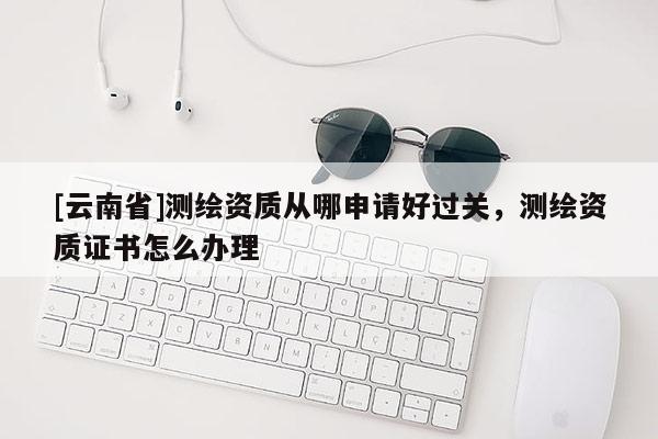 [云南省]测绘资质从哪申请好过关，测绘资质证书怎么办理