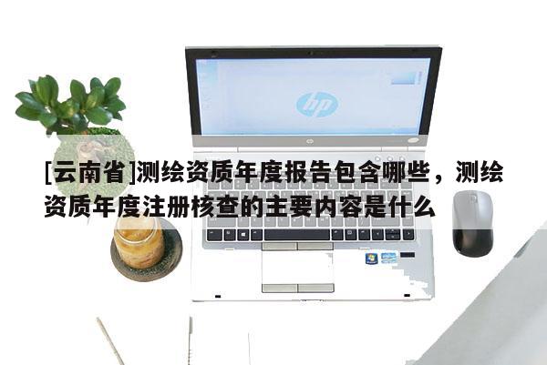 [云南省]测绘资质年度报告包含哪些，测绘资质年度注册核查的主要内容是什么