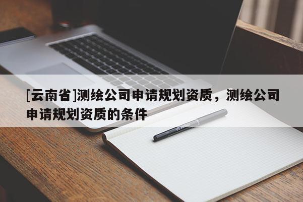 [云南省]测绘公司申请规划资质，测绘公司申请规划资质的条件