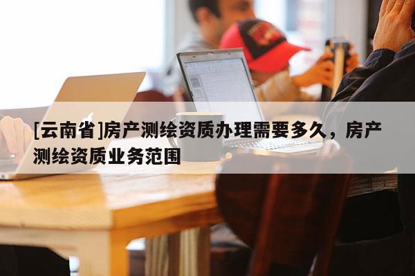 [云南省]房产测绘资质办理需要多久，房产测绘资质业务范围