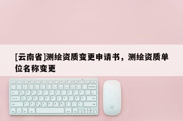 [云南省]测绘资质变更申请书，测绘资质单位名称变更