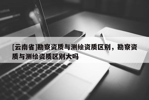 [云南省]勘察资质与测绘资质区别，勘察资质与测绘资质区别大吗