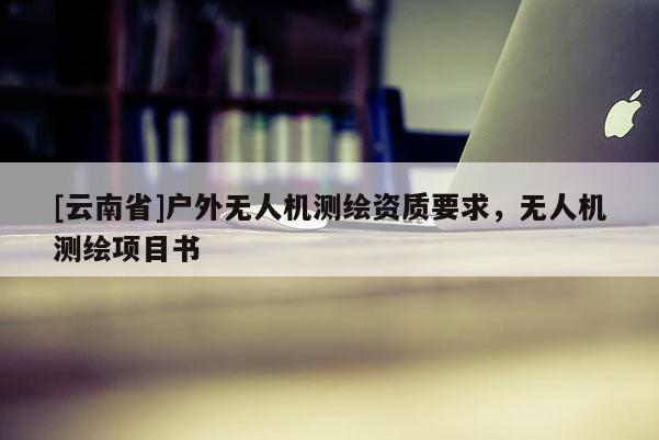 [云南省]户外无人机测绘资质要求，无人机测绘项目书