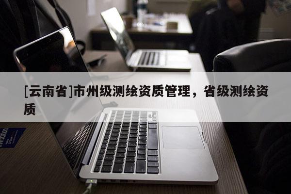 [云南省]市州级测绘资质管理，省级测绘资质