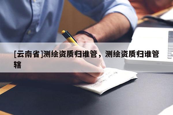 [云南省]测绘资质归谁管，测绘资质归谁管辖
