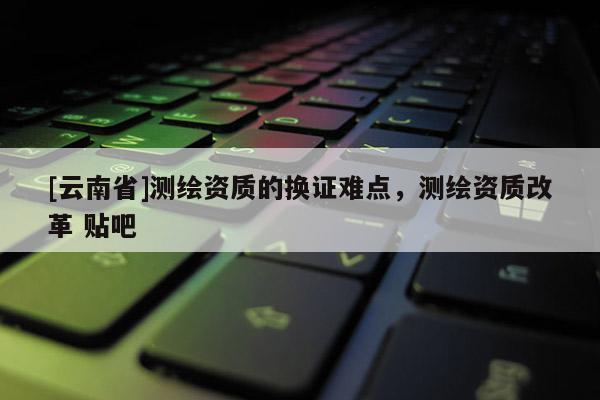 [云南省]测绘资质的换证难点，测绘资质改革 贴吧