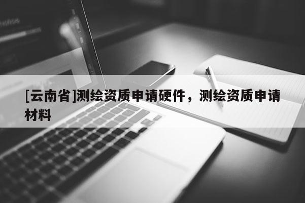 [云南省]测绘资质申请硬件，测绘资质申请材料