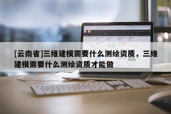 [云南省]三维建模需要什么测绘资质，三维建模需要什么测绘资质才能做