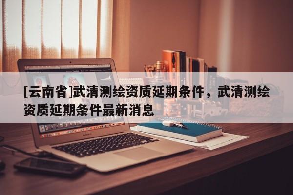 [云南省]武清测绘资质延期条件，武清测绘资质延期条件最新消息