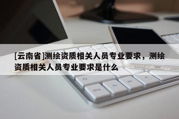 [云南省]测绘资质相关人员专业要求，测绘资质相关人员专业要求是什么