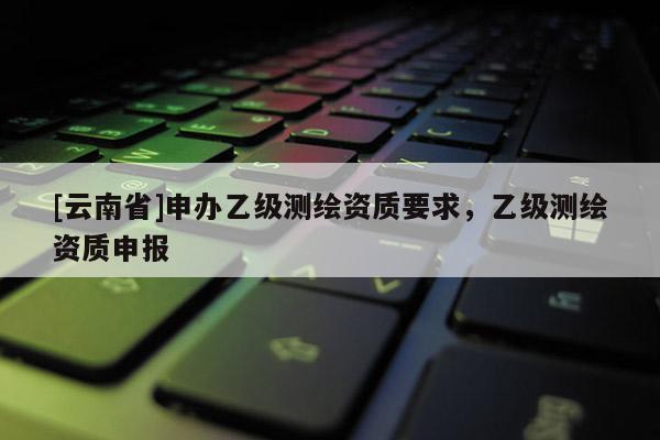 [云南省]申办乙级测绘资质要求，乙级测绘资质申报