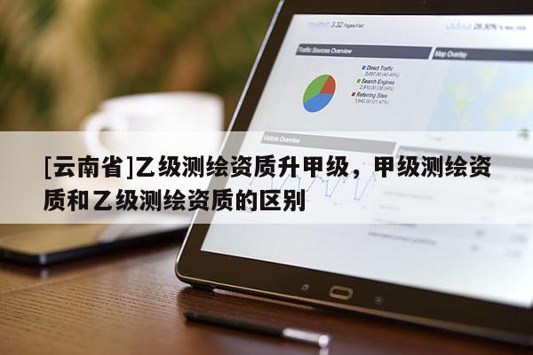 [云南省]乙级测绘资质升甲级，甲级测绘资质和乙级测绘资质的区别